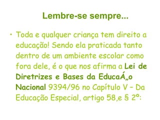 Toda e qualquer criança tem direito a educação! Sendo ela praticada tanto dentro de um ambiente escolar como fora dele, é o que nos afirma a  Lei de Diretrizes e Bases da Educação Nacional  9394/96 no Capítulo V – Da Educação Especial, artigo 58,e § 2º: Lembre-se sempre... 