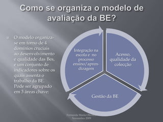 Como se organiza o modelo de avaliação da BE?O modelo organiza-se em torno de 4 domínios cruciais ao desenvolvimento e qualidade das Bes, e um conjunto de indicadores sobre os quais assenta o trabalho da BE. Pode ser agrupado em 3 áreas chave:Fernanda Maria Oliveira                                                                                             Novembro 2009