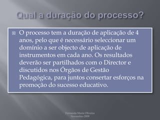 Qual a duração do processo?O processo tem a duração de aplicação de 4 anos, pelo que é necessário seleccionar um domínio a ser objecto de aplicação de instrumentos em cada ano. Os resultados deverão ser partilhados com o Director e discutidos nos Órgãos de Gestão Pedagógica, para juntos consertar esforços na promoção do sucesso educativo. Fernanda Maria Oliveira                                                                                             Novembro 2009