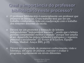 Qual a importância do professor bibliotecário neste processo?O professor bibliotecário é essencialmente um professor que promove as literacias. O seu trabalho terá que ser um trabalho colaborativo, feito em coadjuvação com o trabalho dos restantes docentes da escola.Deverá ser um promotor a formação de leitores independentes “independentlearners” , sendo que a leitura permite compreender melhor o mundo “porque leer amplia el ser, desarrollalas potencialidades y enriquece y regenera personal y socialmente” (El Rumor de laLectura, Equipo Peonza, Madrid: Anaya 2001, p.22)Deverá ter capacidade de promover conhecimento, visão e liderança, ser capaz de planear, executar e avaliar o programa regularmente em níveis diferentes.Fernanda Maria Oliveira                                                                                             Novembro 2009