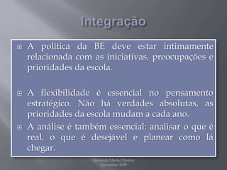 IntegraçãoA política da BE deve estar intimamente relacionada com as iniciativas, preocupações e prioridades da escola.A flexibilidade é essencial no pensamento estratégico. Não há verdades absolutas, as prioridades da escola mudam a cada ano. A análise é também essencial:analisar o que é real, o que é desejável e planear como lá chegar. Fernanda Maria Oliveira                                                                                             Novembro 2009