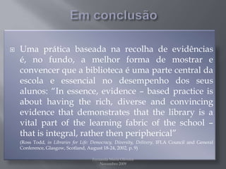 Em conclusãoUma prática baseada na recolha de evidências é, no fundo, a melhor forma de mostrar e convencer que a biblioteca é uma parte central da escola e essencial no desempenho dos seus alunos: “In essence, evidence – based practice is about having the rich, diverse and convincing evidence that demonstrates that the library is a vital part of the learning fabric of the school – that is integral, rather then peripherical” 	(Ross Todd, in Libraries for Life: Democracy, Diversity, Delivery. IFLA Council and General Conference, Glasgow, Scotland, August 18-24, 2002, p. 9)Fernanda Maria Oliveira                                                                                             Novembro 2009