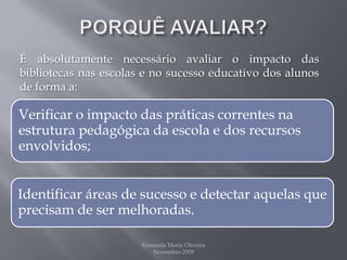 PORQUÊ AVALIAR?É absolutamente necessário avaliar o impacto das bibliotecas nas escolas e no sucesso educativo dos alunos de forma a:Fernanda Maria Oliveira                                                                                             Novembro 2009