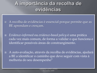 A importância da recolha de evidênciasA recolha de evidências é essencial porque permite que as BE aprendam e cresçam.Evidence-informedou evidence-basedpolicyé uma prática cada vez mais comum, de forma a validar o que funciona e identificar possíveis áreas de constrangimento.A auto-avaliação, através da recolha de evidências, ajudará a BE a identificar o caminho que deve seguir com vista à melhoria do seu desempenho”Fernanda Maria Oliveira                                                                                             Novembro 2009