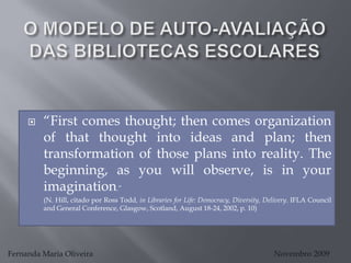 O MODELO DE AUTO-AVALIAÇÃO DAS BIBLIOTECAS ESCOLARES “First comes thought; then comes organization of that thought into ideas and plan; then transformation of those plans into reality. The beginning, as you will observe, is in your imagination.”  	(N. Hill, citadopor Ross Todd, in Libraries for Life: Democracy, Diversity, Delivery. IFLA Council and General Conference, Glasgow, Scotland, August 18-24, 2002, p. 10) Fernanda Maria Oliveira                                                                                             Novembro 2009 