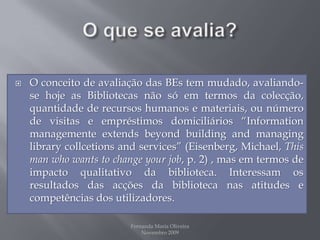 O que se avalia?O conceito de avaliação das BEs tem mudado, avaliando-se hoje as Bibliotecas não só em termos da colecção, quantidade de recursos humanos e materiais, ou número de visitas e empréstimos domiciliários “Informationmanagementeextendsbeyondbuildingandmanaginglibrarycollcetionsandservices” (Eisenberg, Michael, Thismanwhowants to changeyourjob, p. 2) , mas em termos de impacto qualitativo da biblioteca. Interessam os resultados das acções da biblioteca nas atitudes e competências dos utilizadores. Fernanda Maria Oliveira                                                                                             Novembro 2009