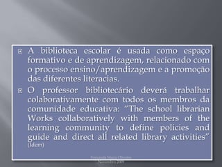 A biblioteca escolar é usada como espaço formativo e de aprendizagem, relacionado com o processo ensino/aprendizagem e a promoção das diferentes literacias.O professor bibliotecário deverá trabalhar colaborativamente com todos os membros da comunidade educativa: “The school librarian Works collaboratively with members of the learning community to define policies and guide and direct all related library activities” (Idem)Fernanda Maria Oliveira                                                                                             Novembro 2009