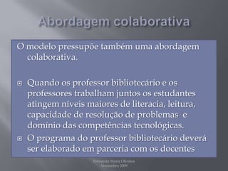 Abordagem colaborativaO modelo pressupõe também uma abordagem colaborativa. Quando os professor bibliotecário e os professores trabalham juntos os estudantes atingem níveis maiores de literacia, leitura, capacidade de resolução de problemas  e domínio das competências tecnológicas.O programa do professor bibliotecário deverá ser elaborado em parceria com os docentes Fernanda Maria Oliveira                                                                                             Novembro 2009