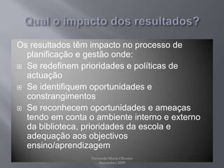 Qual o impacto dos resultados?Os resultados têm impacto no processo de planificação e gestão onde:Se redefinem prioridades e políticas de actuaçãoSe identifiquem oportunidades e constrangimentosSe reconhecem oportunidades e ameaças tendo em conta o ambiente interno e externo da biblioteca, prioridades da escola e adequação aos objectivos ensino/aprendizagemFernanda Maria Oliveira                                                                                             Novembro 2009