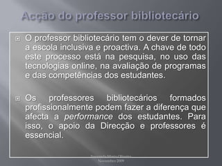 Acção do professor bibliotecárioO professor bibliotecário tem o dever de tornar a escola inclusiva e proactiva. A chave de todo este processo está na pesquisa, no uso das tecnologias online, na avaliação de programas e das competências dos estudantes.Os professores bibliotecários formados profissionalmente podem fazer a diferença que afecta a performance dos estudantes. Para isso, o apoio da Direcção e professores é essencial.Fernanda Maria Oliveira                                                                                             Novembro 2009