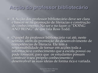 Acção do professor bibliotecárioA Acção dos professor bibliotecário deve ser clara e basear-se na promoção de literacias e construção de conhecimento. No ser e no fazer: o “DOING AND BEING” de que fala RossTodd.O papel do professor bibliotecário vai até, neste sentido, além da promoção do desenvolvimento de competências de literacia. Ele tem a responsabilidade de tornar em acções toda a informação e conhecimento que a escola possui ou pode fornecer, para que  os estudantes possam construir o seu próprio conhecimento e desenvolver as suas ideias de forma rica e variada.Fernanda Maria Oliveira                                                                                             Novembro 2009