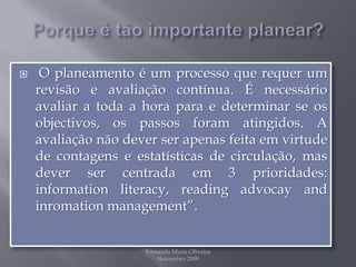 Porque é tão importante planear?O planeamento é um processo que requer um revisão e avaliação contínua. É necessário avaliar a toda a hora para e determinar se os objectivos, os passos foram atingidos. A avaliação não dever ser apenas feita em virtude de contagens e estatísticas de circulação, mas dever ser centrada em 3 prioridades: informationliteracy, readingadvocayandinromationmanagement”.Fernanda Maria Oliveira                                                                                             Novembro 2009