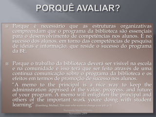 PORQUÊ AVALIAR?Porque é necessário que as estruturas organizativas compreendam que o programa da biblioteca são essenciais para o desenvolvimento de competências nos alunos. É no sucesso dos alunos, em torno das competências de pesquisa de ideias e informação, que reside o sucesso do programa da BE.Porque o trabalho da biblioteca deverá ser visível na escola e na comunidade e isso terá que ser feito através de uma contínua comunicação sobre o programa da biblioteca e os efeitos em termos de promoção de sucesso nos alunos.       “A memo to the principal is a nice way to keeptheadministrationapprisedofthevalue, progress, andfutureofyourprogram. A memo willenlightenthe principal andothersoftheimportantworkyouredoingwithstudentlearning” (Eisenberg, Michael, Thismanwhowants to changeyourjob, p. 3)Fernanda Maria Oliveira                                                                                             Novembro 2009