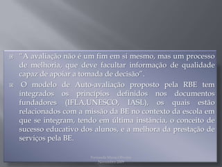 “A avaliação não é um fim em si mesmo, mas um processo de melhoria, que deve facultar informação de qualidade capaz de apoiar a tomada de decisão”. O modelo de Auto-avaliação proposto pela RBE tem integrados os princípios definidos nos documentos fundadores (IFLA,UNESCO, IASL), os quais estão relacionados com a missão da BE no contexto da escola em que se integram, tendo em última instância, o conceito de sucesso educativo dos alunos, e a melhora da prestação de serviços pela BE. Fernanda Maria Oliveira                                                                                             Novembro 2009