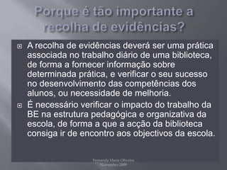Porque é tão importante a recolha de evidências?A recolha de evidências deverá ser uma prática associada no trabalho diário de uma biblioteca, de forma a fornecer informação sobre determinada prática, e verificar o seu sucesso no desenvolvimento das competências dos alunos, ou necessidade de melhoria.É necessário verificar o impacto do trabalho da BE na estrutura pedagógica e organizativa da escola, de forma a que a acção da biblioteca consiga ir de encontro aos objectivos da escola.Fernanda Maria Oliveira                                                                                             Novembro 2009