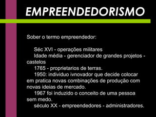 EMPREENDEDORISMO Sober o termo empreendedor: Séc XVI - operações militares Idade média - gerenciador de grandes projetos - castelos 1765 - proprietarios de terras. 1950: individuo ivnovador que decide colocar em pratica novas combinações de produção com novas ideias de mercado. 1967 foi induzido o conceito de uma pessoa sem medo. século XX - empreendedores - administradores. 