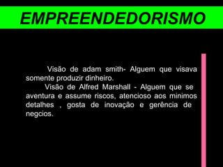 EMPREENDEDORISMO Visão de adam smith- Alguem que visava somente produzir dinheiro. Visão de Alfred Marshall - Alguem que se  aventura e assume riscos, atencioso aos minimos detalhes , gosta de inovação e gerência de  negcios. 