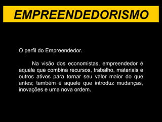 EMPREENDEDORISMO O perfil do Empreendedor. Na visão dos economistas, empreendedor é aquele que combina recursos, trabalho, materiais e outros ativos para tornar seu valor maior do que antes; também é aquele que introduz mudanças, inovações e uma nova ordem.  