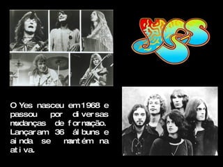 O Yes nasceu em 1968 e
passou   por di ver sas
mudanças de f or mação.
Lançar am 36 ál buns e
ai nda se   m ém na
             ant
at i va.
 