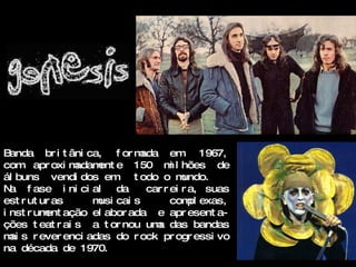 B anda br i t âni ca, f or mada em 1967,
com apr oxi m   adam e 150 m l hões de
                    ent            i
ál buns vendi dos em t odo o m        undo.
N a f ase i ni ci al    da   car r ei r a, suas
est r ut ur as     m cai s
                    usi            com exas,
                                        pl
i nst r um ação el abor ada e apr esent a-
          ent
ções t eat r ai s a t or nou um das bandas
                               a
m s r ever enci adas do r ock pr ogr essi vo
  ai
na década de 1970.
 