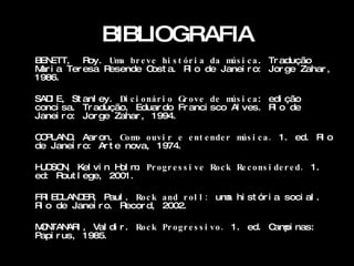 BIBLIOGRAFIA
B ETT, R
 EN        oy. Um br e v e hi s t ó r i a da m i c a . Tr adução
                 a                            ús
M i a Ter esa R
 ar            esende C  ost a. R o de Janei r o: Jor ge Zahar ,
                                    i
1986.

SAD E, St anl ey. Di c i o ná r i o Gr o v e de m i c a : edi ção
   I                                             ús
conci sa. Tr adução, Eduar do Fr anci sco Al ves. R o de   i
Janei r o: Jor ge Zahar , 1 994.

C PLAN , Aar on. Co m o uv i r e e nt e nde r m i c a . 1. ed. R o
 O    D                o                       ús               i
de Janei r o: Ar t e nova, 1 974.

H D N K vi n H m Pr o g r e s s i v e Ro c k Re c ons i de r e d . 1.
 U SO , el        ol .
ed: Rout l ege, 2001 .

FR ED
   I LAN ER Paul . Ro c k a nd r o l l : um hi st ór i a soci al .
        D ,                                a
R o de Janei r o. R
 i                 ecor d, 2002.

MN
 O TAN I , Val di r . Ro c k Pr o g r e s s i v o . 1 . ed. C pi nas:
        AR                                                   am
Papi r us, 1 985.
 
