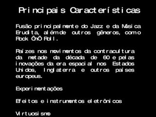 Pr i nci pai s C act er í st i cas
                 ar
Fusão pr i nci pal m e do Jazz e da M ca
                    ent                 úsi
Er udi t a, al ém de out r os gêner os, com o
Rock ‘ R l .
         n’ ol

R zes nos m m os da cont r acul t ur a
  aí         ovi ent
da m ade da década de 60 e pel as
      et
i novações da er a espaci al nos Est ados
U dos, I ngl at er r a e out r os paí ses
  ni
eur opeus.

Exper i m ações
         ent

Ef ei t os e i nst r um os el et r ôni cos
                       ent

Vi r t uosi smo
 