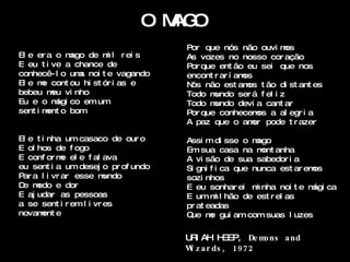 OM O
                                AG
                                    Por que nós não ouvi m    os
El e er a o m ago de m l r ei s
                      i             As vozes no nosso cor ação
E eu t i ve a chance de             Por que ent ão eu sei que nos
conhecê- l o um noi t e vagando
                a                   encont r ar í amos
El e m cont ou hi st ór i as e
       e                            Nós não est am t ão di st ant es
                                                     os
bebeu m vi nho
         eu                         Todo m undo ser á f el i z
Eu e o m co em um
          ági                       Todo m undo devi a cant ar
sent i m o bom
        ent                         Por que conhecem a al egr i a
                                                       os
                                    A paz que o am pode t r azer
                                                      or

El e t i nha um casaco de our o     Assi m di sse o m  ago
E ol hos de f ogo                   Em sua casa na m anhaont
E conf or m el e f al ava
             e                      A vi são de sua sabedor i a
eu sent i a um desej o pr of undo   Si gni f i ca que nunca est ar emos
Par a l i vr ar esse m  undo        sozi nhos
D m
 e edo e dor                        E eu sonhar ei m nha noi t e m ca
                                                       i             ági
E aj udar as pessoas                E um m l hão de est r el as
                                             i
a se sent i r em l i vr es          pr at eadas
novam eent                          Q m gui am com suas l uzes
                                     ue e

                                    U I AH H
                                     R         EEP, De mons and
                                    W z a r ds , 1972
                                     i
 