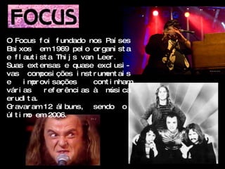 O Focus f oi f undado nos Paí ses
B xos em 1969 pel o or gani st a
 ai
e f l aut i st a Thi j s van Leer .
Suas ext ensas e quase excl usi -
vas com      posi ções i nst r um ai s
                                 ent
e      i m ovi sações
          pr                  cont i nham
vár i as      r ef er ênci as à m ca
                                   úsi
er udi t a.
G avar am 12 ál buns, sendo o
 r
úl t i m em 2006.
         o
 