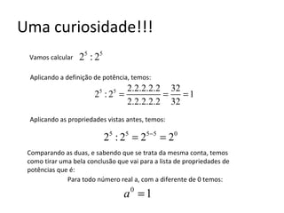 Uma curiosidade!!! Vamos calcular  Aplicando as propriedades vistas antes, temos: Aplicando a definição de potência, temos: Comparando as duas, e sabendo que se trata da mesma conta, temos como tirar uma bela conclusão que vai para a lista de propriedades de potências que é: Para todo número real a, com a diferente de 0 temos: 