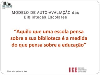 MODELO DE AUTO-AVALIAÇÃO das Bibliotecas Escolares “ Aquilo que uma escola pensa sobre a sua biblioteca é a medida do que pensa sobre a educação” Maria Julita Baptista da Silva 
