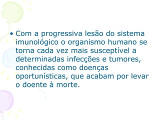 Com a progressiva lesão do sistema imunológico o organismo humano se torna cada vez mais susceptível a determinadas infecções e tumores, conhecidas como doenças oportunísticas, que acabam por levar o doente à morte. 