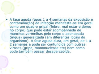 A fase aguda (após 1 a 4 semanas da exposição e contaminação) da infecção manifesta-se em geral como um quadro gripal (febre, mal estar e dores no corpo) que pode estar acompanhada de manchas vermelhas pelo corpo e adenopatia (íngua) generalizada (em diferentes locais do organismo). A fase aguda dura, em geral, de 1 a 2 semanas e pode ser confundida com outras viroses (gripe, mononucleose etc) bem como pode também passar desapercebida. 
