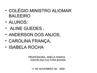 COLÉGIO MINISTRO ALIOMAR BALEEIRO ALUNOS: ALINE GUEDES , ANDERSON DOS ANJOS, CAROLINA FRANÇA, ISABELA ROCHA PROFESSORA: AMÉLIA RAMOS  DISCIPLINA:CULTURA BAIANA 11 DE NOVEMBRO DE  2009 