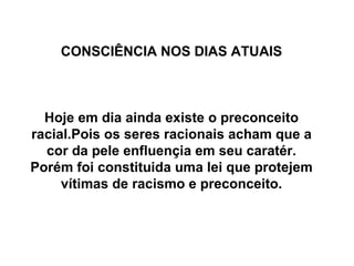 CONSCIÊNCIA NOS DIAS ATUAIS Hoje em dia ainda existe o preconceito racial.Pois os seres racionais acham que a cor da pele enfluençia em seu caratér. Porém foi constituida uma lei que protejem vítimas de racismo e preconceito. 