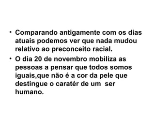 Comparando antigamente com os dias atuais podemos ver que nada mudou relativo ao preconceito racial. O dia 20 de novembro mobiliza as pessoas a pensar que todos somos iguais,que não é a cor da pele que destingue o caratér de um  ser humano. 