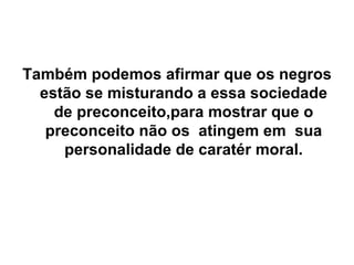 Também podemos afirmar que os negros estão se misturando a essa sociedade de preconceito,para mostrar que o preconceito não os  atingem em  sua personalidade de caratér moral. 
