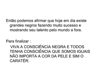 Então podemos afirmar que hoje em dia existe grandes negros fazendo muito sucesso e mostrando seu talento pelo mundo a fora. Para finalizar : VIVA A CONSCIÊNCIA NEGRA E TODOS TENHA CONSCIÊNCIA QUE SOMOS IGUAIS NÃO IMPORTA A COR DA PELE E SIM O CARATÉR. 