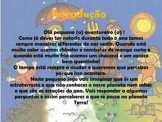 IntroduçãoOlá pequeno (a) aventureiro (a) !Como já deves ter notado durante todo o ano temos sempre maneiras diferentes de nos vestir. Quando está muito calor usamos chinelos e camisolas de manga curta e quando está muito frio usamos um chacecol e um casaco bem quentinho!O tempo está sempre a mudar e queremos que percebas porque isso acontece.	Neste pequeno jogo vais imaginar que és um estraterreste e que não conheces o nosso planeta nem sabes o que são as estações do ano. Vais responder a algumas perguntas e assim perceberes o que se passa no planeta Terra!