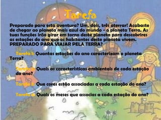 TarefaPreparado para esta aventura? Um, dois, três aterrar! Acabaste de chegar ao planeta mais azul do mundo - o planeta Terra. As tuas funções irão girar em torno deste planeta para descobrires as estações do ano que os habitantes deste planeta vivem.PREPARADO PARA VIAJAR PELA TERRA?     Tarefa 1: Quantas estações do ano caracterizam o planeta Terra?Tarefa 2: Quais as características ambientais de cada estação do ano?Tarefa 3: Que cores estão associadas a cada estação do ano?Tarefa 4: Quais os meses que associas a cada estação do ano?