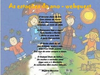 As estações do ano - webquestO Inverno cheio de frioCom ciúmes do VerãoO piso fica escorregadioCrianças no meio do chãoA Primavera logo a seguirToda bonita e floridaAtira-se uma bolaA jarra fica partidaO Verão cheio de solSto. António, praia e mar,Este é um lindo poemaQue tem de estar sempre a rimar.O Outono cheio de folhas,De muitas e variadas coresLogo vem o S. MartinhoAs castanhas têm muitos sabores.Rogério Maurício