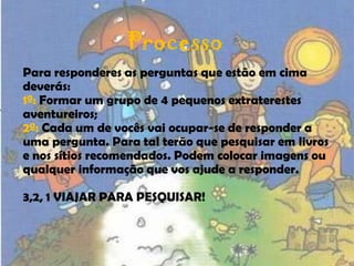 ProcessoPara responderes as perguntas que estão em cima deverás:1º: Formar um grupo de 4 pequenos extraterestes aventureiros;2º: Cada um de vocês vai ocupar-se de responder a uma pergunta. Para tal terão que pesquisar em livros e nos sítios recomendados. Podem colocar imagens ou qualquer informação que vos ajude a responder.3,2, 1 VIAJAR PARA PESQUISAR!