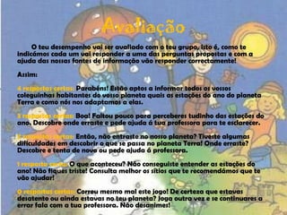 AvaliaçãoO teu desempenho vai ser avaliado com o teu grupo, isto é, como te indicámos cada um vai responder a uma das perguntas propostas e com a ajuda das nossas fontes de informação vão responder correctamente!Assim:4 respostas certas: Parabéns! Estão aptos a informar todos os vossos coleguinhas habitantes do vosso planeta quais as estações do ano do planeta Terra e como nós nos adaptamos a elas.3 respostas certas: Boa! Faltou pouco para perceberes tudinho das estações do ano. Descobre onde erraste e pede ajuda á tua professora para te esclarecer.2 respostas certas: Então, não entraste no nosso planeta? Tiveste algumas dificuldades em descobrir o que se passa no planeta Terra! Onde erraste? Descobre e tenta de novo ou pede ajuda á professora.1 resposta certa: O que aconteceu? Não conseguiste entender as estações do ano! Não fiques triste! Consulta melhor os sítios que te recomendámos que te vão ajudar!0 respostas certas: Correu mesmo mal este jogo! De certeza que estavas desatento ou ainda estavas no teu planeta? Joga outra vez e se continuares a errar fala com a tua professora. Não desanimes!