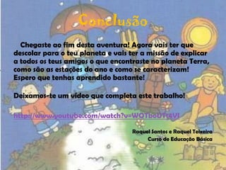 ConclusãoChegaste ao fim desta aventura! Agora vais ter que descolar para o teu planeta e vais ter a missão de explicar a todos os teus amigos o que encontraste no planeta Terra, como são as estações do ano e como se caracterizam!Espero que tenhas aprendido bastante! Deixamos-te um vídeo que completa este trabalho!http://www.youtube.com/watch?v=WOTboUT14VIRaquel Santos e Raquel TeixeiraCurso de Educação Básica