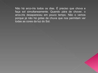Não há arco-íris todos os dias. É preciso que chova e faça sol simultaneamente. Quando pára de chover, o arco-íris desapareceu em pouco tempo. Não o vemos porque já não há gotas de chuva que nos permitam ver todas as cores da luz do Sol.  
