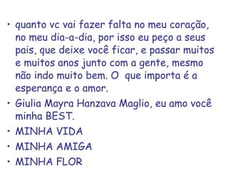 quanto vc vai fazer falta no meu coração, no meu dia-a-dia, por isso eu peço a seus pais, que deixe você ficar, e passar muitos e muitos anos junto com a gente, mesmo não indo muito bem. O  que importa é a esperança e o amor. Giulia Mayra Hanzava Maglio, eu amo você minha BEST. MINHA VIDA MINHA AMIGA MINHA FLOR 