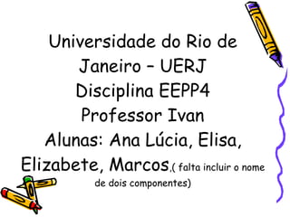 Universidade do Rio de Janeiro – UERJ Disciplina EEPP4 Professor Ivan Alunas: Ana Lúcia, Elisa, Elizabete, Marcos ,( falta incluir o nome de dois componentes) 