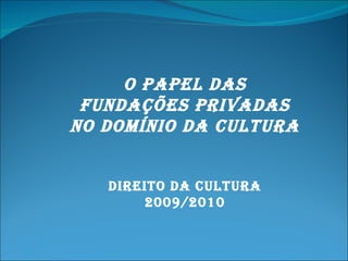 O PAPEL DAS FUNDAÇÕES PRIVADAS NO DOMÍNIO DA CULTURA Direito da cultura 2009/2010 