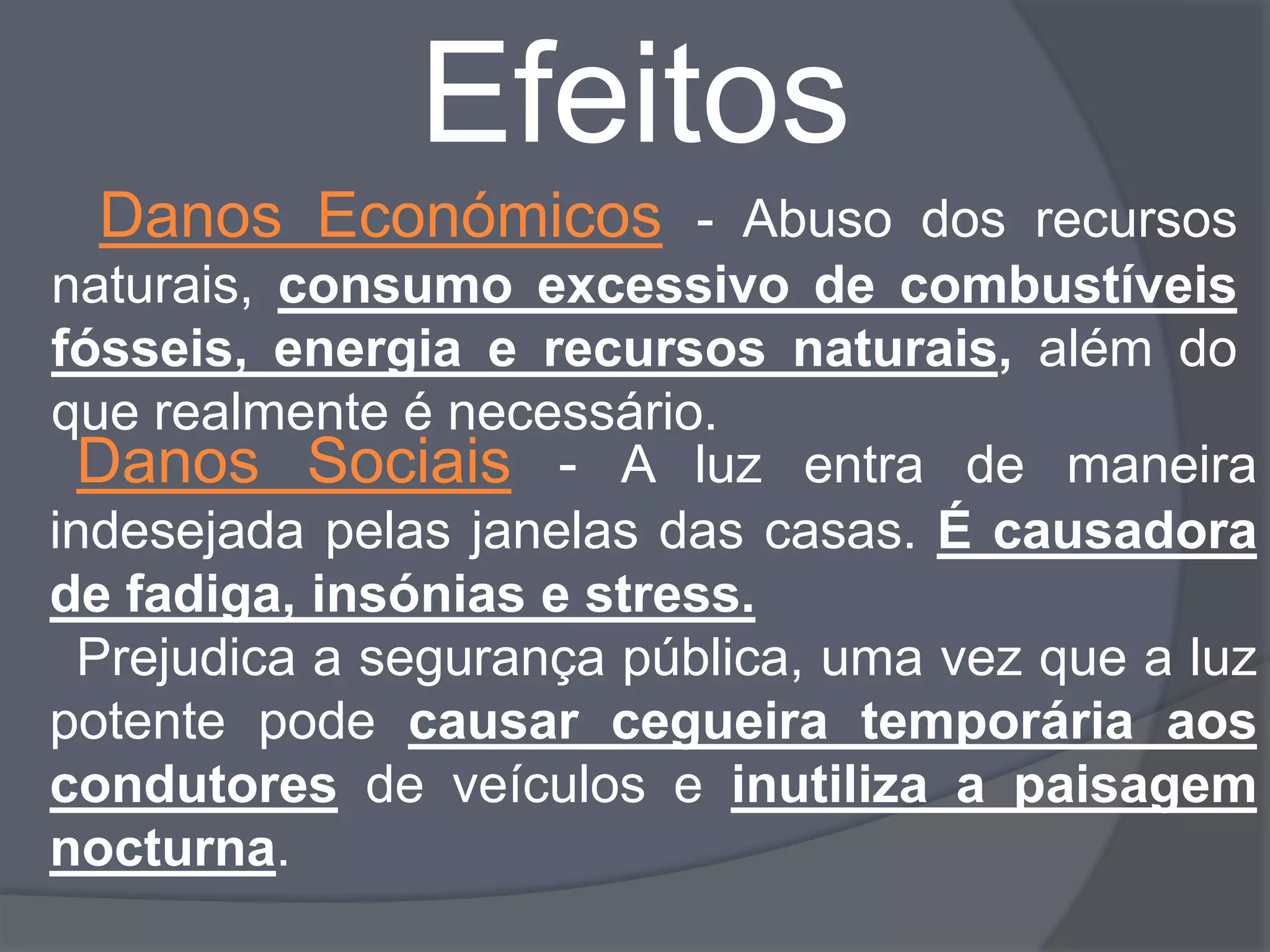 Efeitos
  Danos Económicos - Abuso dos recursos
naturais, consumo excessivo de combustíveis
fósseis, energia e recursos naturais, além do
que realmente é necessário.
  Danos Sociais - A luz entra de maneira
indesejada pelas janelas das casas. É causadora
de fadiga, insónias e stress.
  Prejudica a segurança pública, uma vez que a luz
potente pode causar cegueira temporária aos
condutores de veículos e inutiliza a paisagem
nocturna.
 
