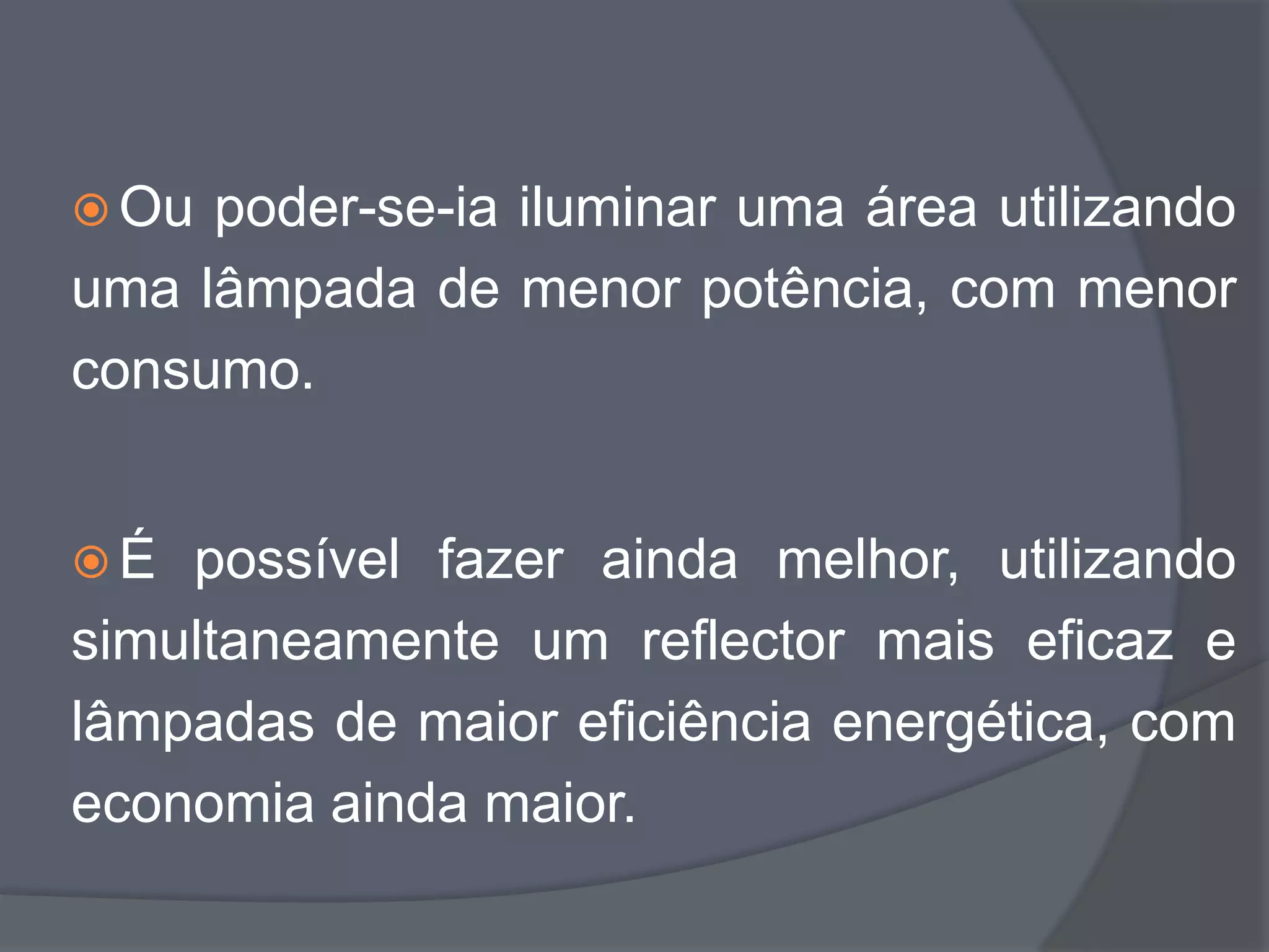  Ou poder-se-ia iluminar uma área utilizando
uma lâmpada de menor potência, com menor
consumo.


É  possível fazer ainda melhor, utilizando
simultaneamente um reflector mais eficaz e
lâmpadas de maior eficiência energética, com
economia ainda maior.
 