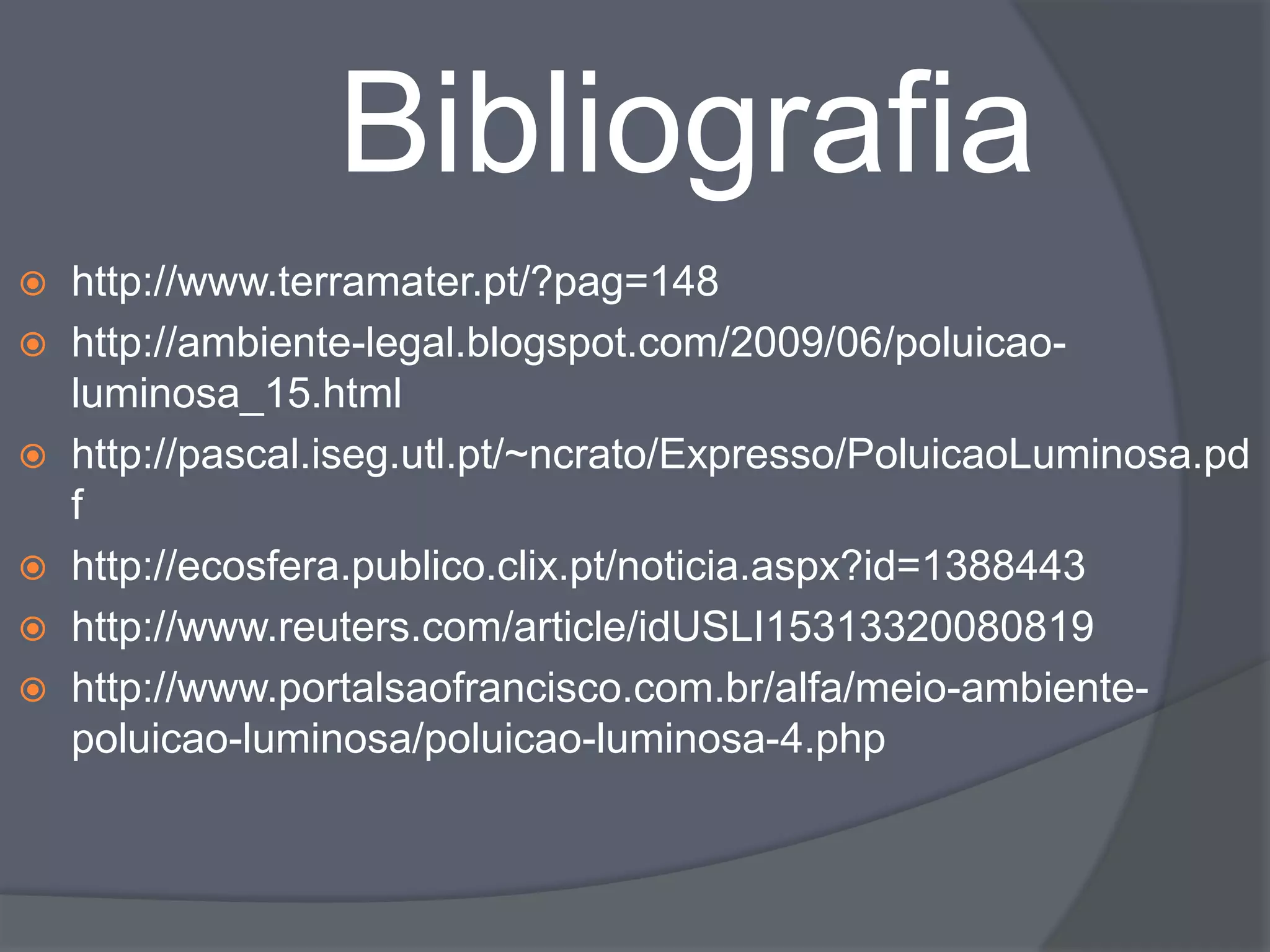 Bibliografia
 http://www.terramater.pt/?pag=148
 http://ambiente-legal.blogspot.com/2009/06/poluicao-
  luminosa_15.html
 http://pascal.iseg.utl.pt/~ncrato/Expresso/PoluicaoLuminosa.pd
  f
 http://ecosfera.publico.clix.pt/noticia.aspx?id=1388443
 http://www.reuters.com/article/idUSLI15313320080819
 http://www.portalsaofrancisco.com.br/alfa/meio-ambiente-
  poluicao-luminosa/poluicao-luminosa-4.php
 